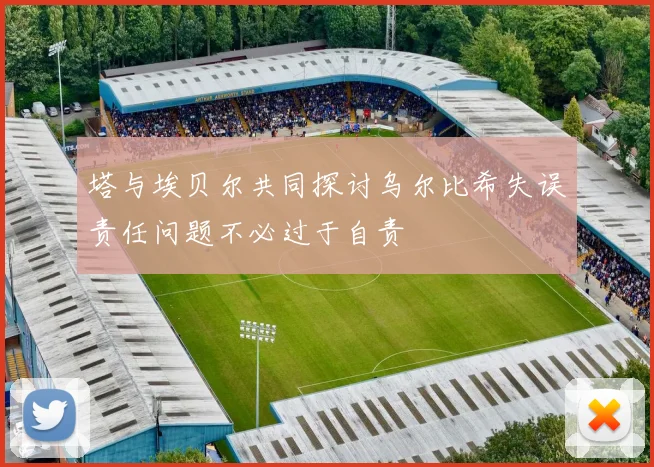 塔与埃贝尔共同探讨乌尔比希失误责任问题不必过于自责