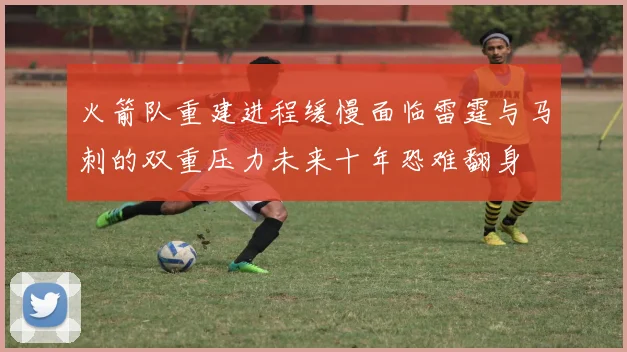 火箭队重建进程缓慢面临雷霆与马刺的双重压力未来十年恐难翻身
