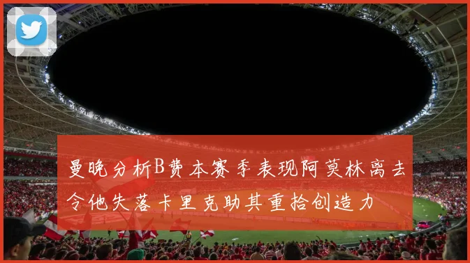 曼晚分析B费本赛季表现阿莫林离去令他失落卡里克助其重拾创造力