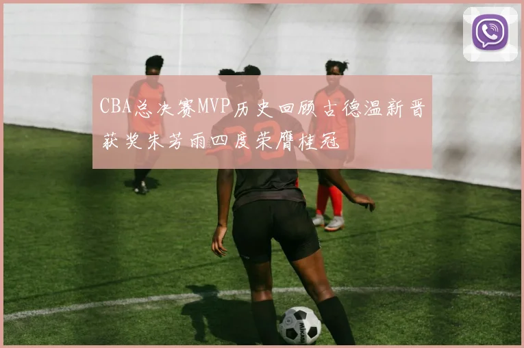 CBA总决赛MVP历史回顾古德温新晋获奖朱芳雨四度荣膺桂冠