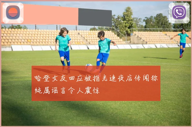 哈登女友回应被指光速夜店传闻称纯属谣言令人震惊