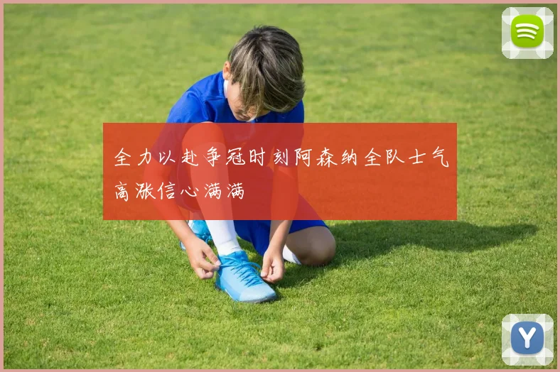 全力以赴争冠时刻阿森纳全队士气高涨信心满满