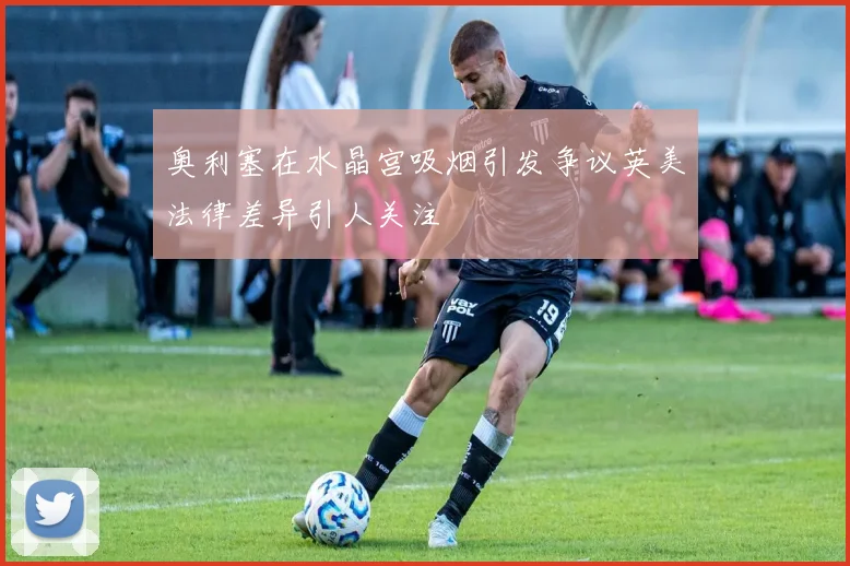 奥利塞在水晶宫吸烟引发争议英美法律差异引人关注