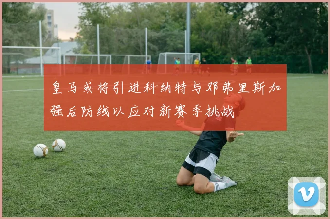 皇马或将引进科纳特与邓弗里斯加强后防线以应对新赛季挑战