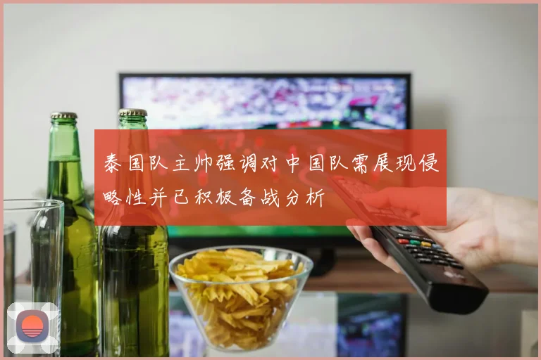 泰国队主帅强调对中国队需展现侵略性并已积极备战分析