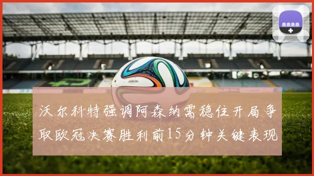 沃尔科特强调阿森纳需稳住开局争取欧冠决赛胜利前15分钟关键表现